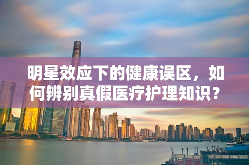 明星效应下的健康误区，如何辨别真假医疗护理知识？