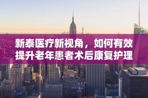 新泰医疗新视角，如何有效提升老年患者术后康复护理质量？