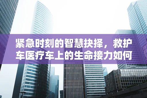 紧急时刻的智慧抉择，救护车医疗车上的生命接力如何高效进行？