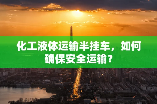化工液体运输半挂车，如何确保安全运输？