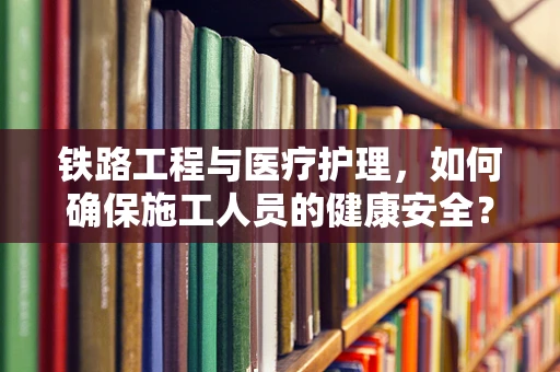 铁路工程与医疗护理，如何确保施工人员的健康安全？