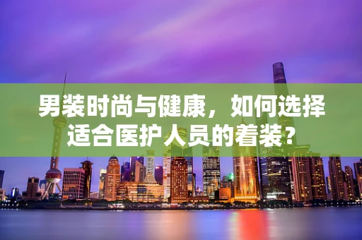 男装时尚与健康，如何选择适合医护人员的着装？