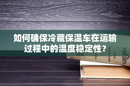 如何确保冷藏保温车在运输过程中的温度稳定性？
