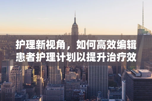 护理新视角，如何高效编辑患者护理计划以提升治疗效果？