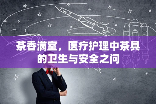 茶香满室，医疗护理中茶具的卫生与安全之问