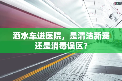 洒水车进医院，是清洁新宠还是消毒误区？
