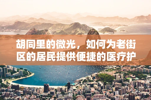 胡同里的微光，如何为老街区的居民提供便捷的医疗护理服务？
