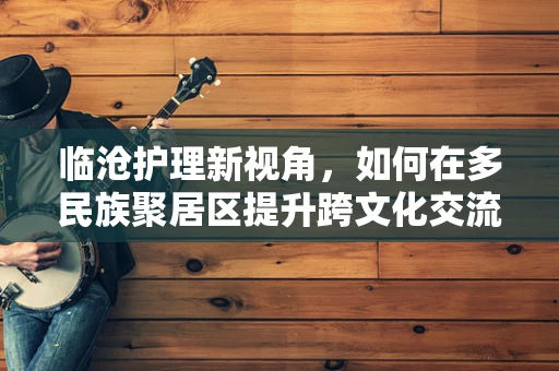 临沧护理新视角，如何在多民族聚居区提升跨文化交流能力？