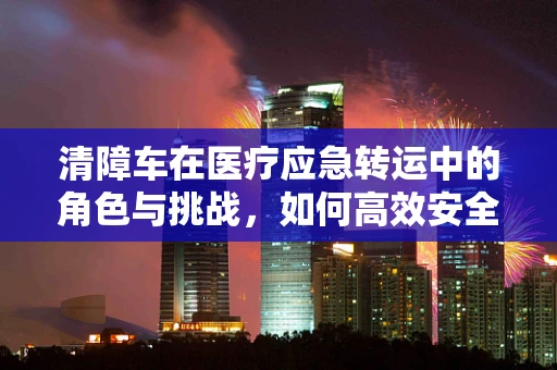 清障车在医疗应急转运中的角色与挑战，如何高效安全地‘清除’医疗障碍？