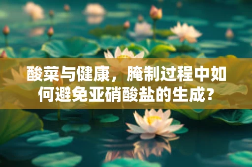 酸菜与健康，腌制过程中如何避免亚硝酸盐的生成？