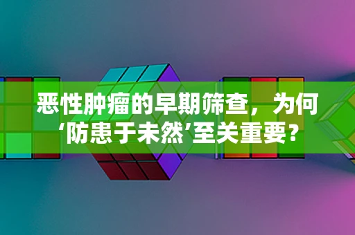 恶性肿瘤的早期筛查，为何‘防患于未然’至关重要？
