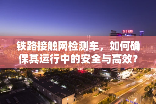 铁路接触网检测车，如何确保其运行中的安全与高效？