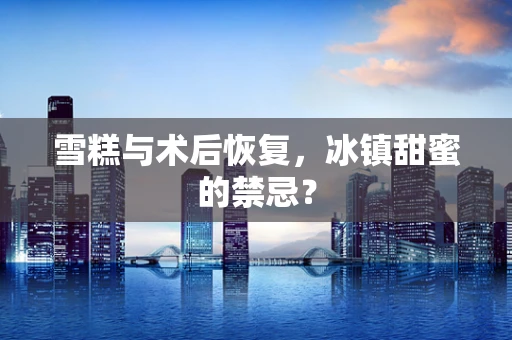 雪糕与术后恢复，冰镇甜蜜的禁忌？