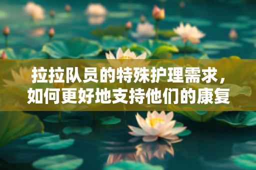 拉拉队员的特殊护理需求，如何更好地支持他们的康复之路？
