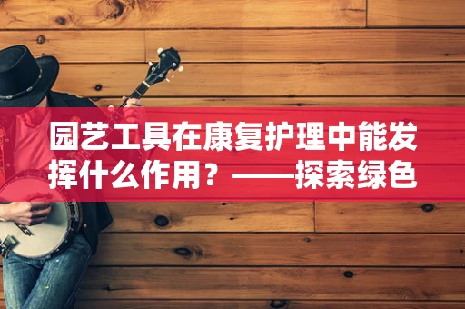 园艺工具在康复护理中能发挥什么作用？——探索绿色疗法的奥秘