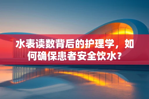 水表读数背后的护理学，如何确保患者安全饮水？