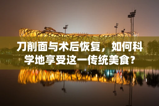 刀削面与术后恢复，如何科学地享受这一传统美食？