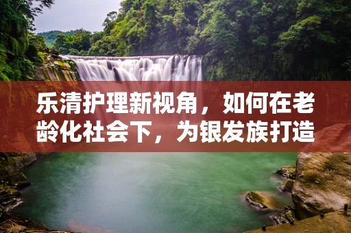 乐清护理新视角，如何在老龄化社会下，为银发族打造温馨就医体验？