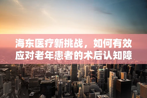 海东医疗新挑战，如何有效应对老年患者的术后认知障碍？