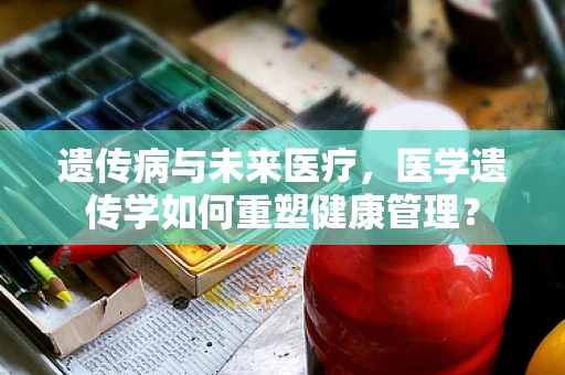 遗传病与未来医疗，医学遗传学如何重塑健康管理？