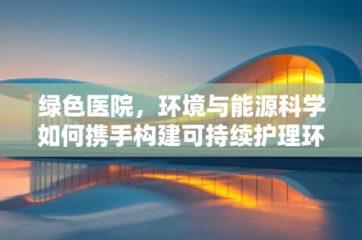 绿色医院，环境与能源科学如何携手构建可持续护理环境？