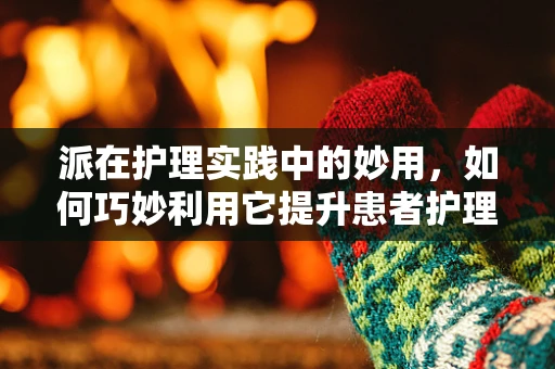 派在护理实践中的妙用，如何巧妙利用它提升患者护理体验？