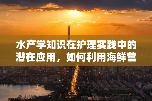 水产学知识在护理实践中的潜在应用，如何利用海鲜营养促进患者康复？
