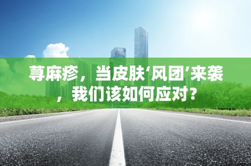 荨麻疹，当皮肤‘风团’来袭，我们该如何应对？