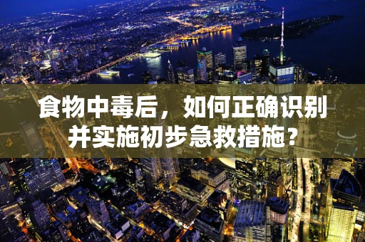 食物中毒后，如何正确识别并实施初步急救措施？