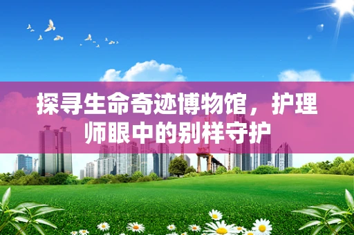 探寻生命奇迹博物馆，护理师眼中的别样守护