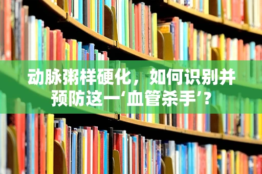 动脉粥样硬化，如何识别并预防这一‘血管杀手’？
