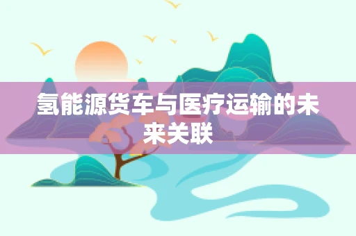 氢能源货车与医疗运输的未来关联