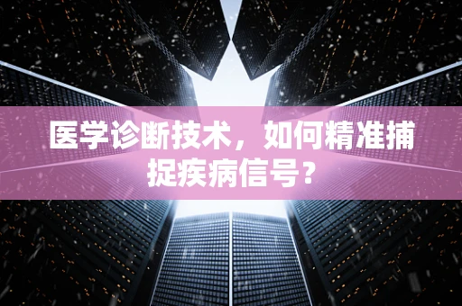 医学诊断技术，如何精准捕捉疾病信号？