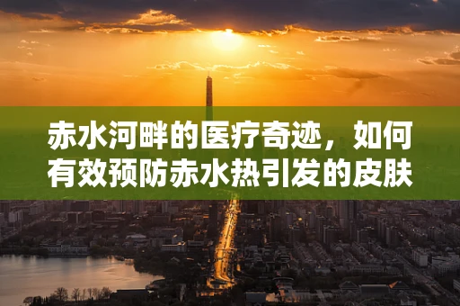 赤水河畔的医疗奇迹，如何有效预防赤水热引发的皮肤问题？