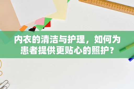 内衣的清洁与护理，如何为患者提供更贴心的照护？