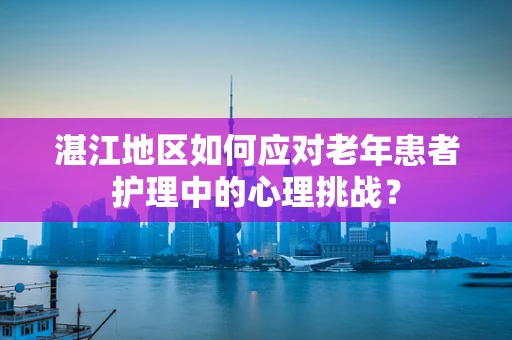 湛江地区如何应对老年患者护理中的心理挑战？