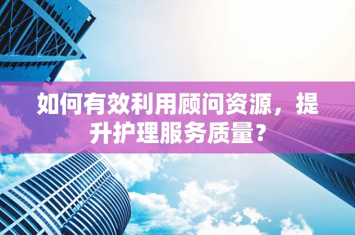 如何有效利用顾问资源，提升护理服务质量？