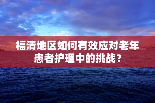福清地区如何有效应对老年患者护理中的挑战？