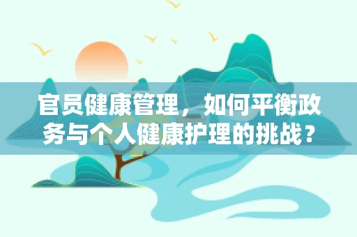 官员健康管理，如何平衡政务与个人健康护理的挑战？
