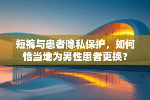 短裤与患者隐私保护，如何恰当地为男性患者更换？
