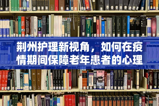 荆州护理新视角，如何在疫情期间保障老年患者的心理护理？