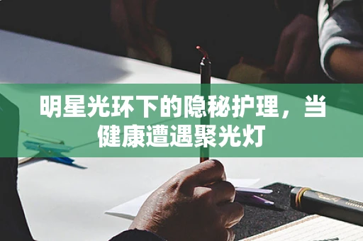 明星光环下的隐秘护理，当健康遭遇聚光灯