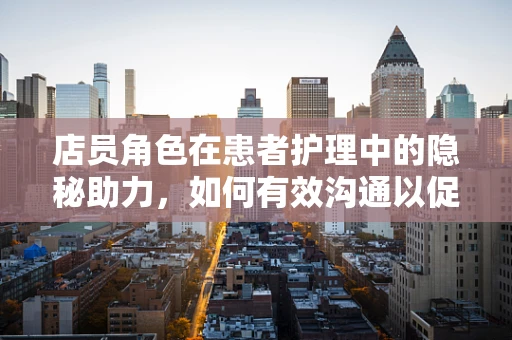 店员角色在患者护理中的隐秘助力，如何有效沟通以促进患者康复？
