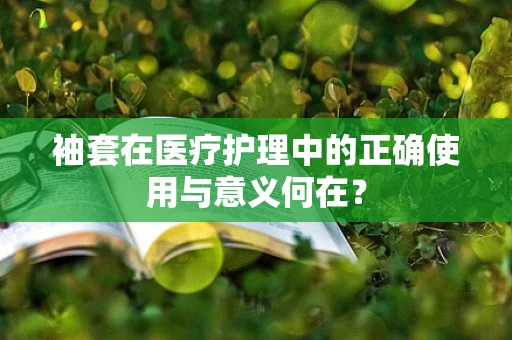 袖套在医疗护理中的正确使用与意义何在？