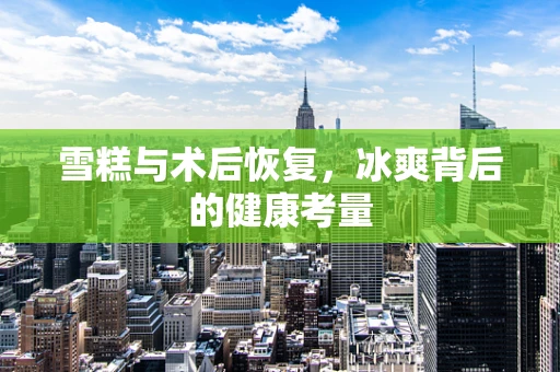雪糕与术后恢复，冰爽背后的健康考量