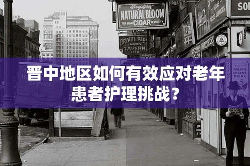晋中地区如何有效应对老年患者护理挑战？
