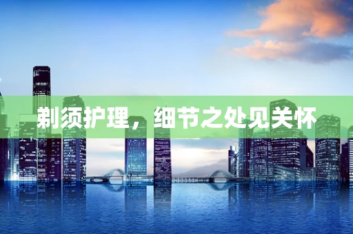 剃须护理，细节之处见关怀