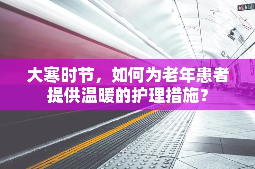 大寒时节，如何为老年患者提供温暖的护理措施？