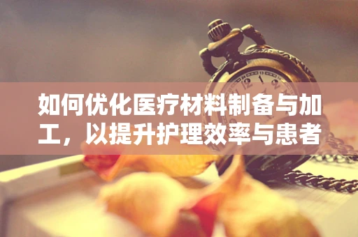 如何优化医疗材料制备与加工，以提升护理效率与患者安全？