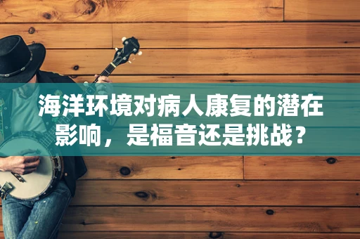 海洋环境对病人康复的潜在影响，是福音还是挑战？